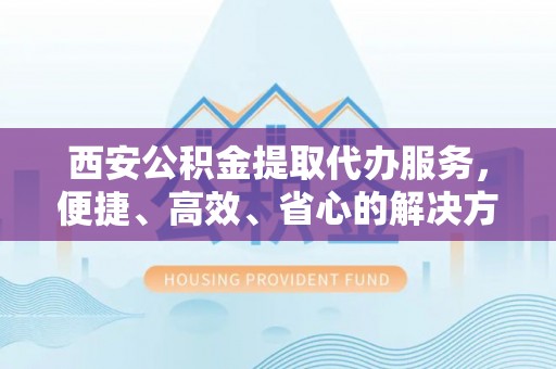 连云西安公积金提取代办服务，便捷、高效、省心的解决方案