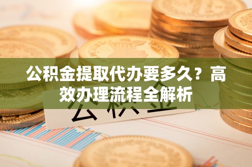 连云公积金提取代办要多久？高效办理流程全解析