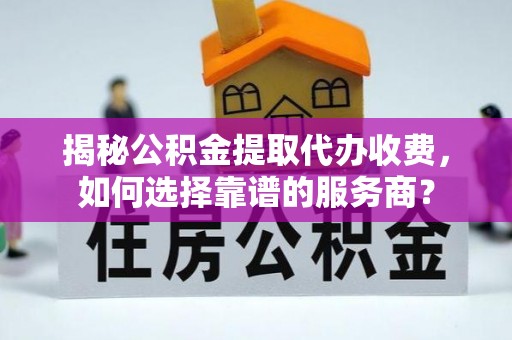连云揭秘公积金提取代办收费，如何选择靠谱的服务商？