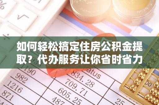 连云如何轻松搞定住房公积金提取？代办服务让你省时省力