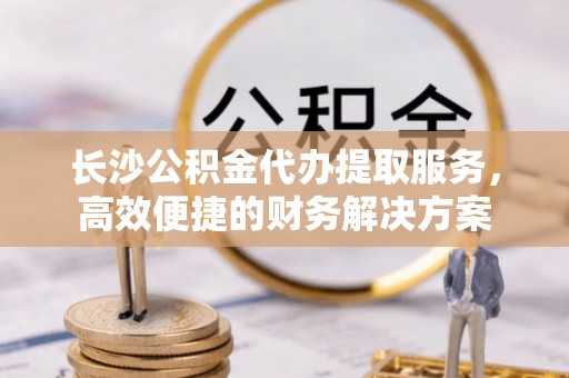连云长沙公积金代办提取服务，高效便捷的财务解决方案