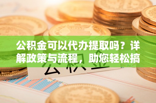 连云公积金可以代办提取吗？详解政策与流程，助您轻松搞定！