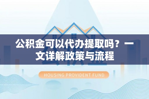 连云公积金可以代办提取吗？一文详解政策与流程