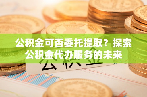 连云公积金可否委托提取？探索公积金代办服务的未来